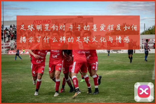 足球明星们对卡卡的喜爱程度如何揭示了什么样的足球文化与情感