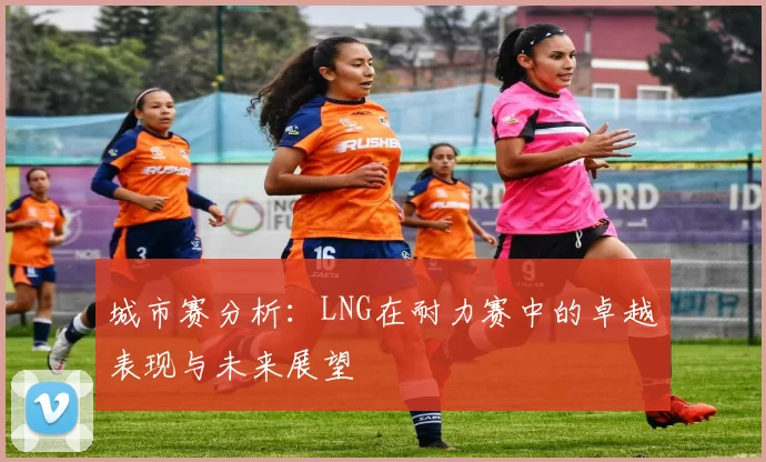城市赛分析：LNG在耐力赛中的卓越表现与未来展望