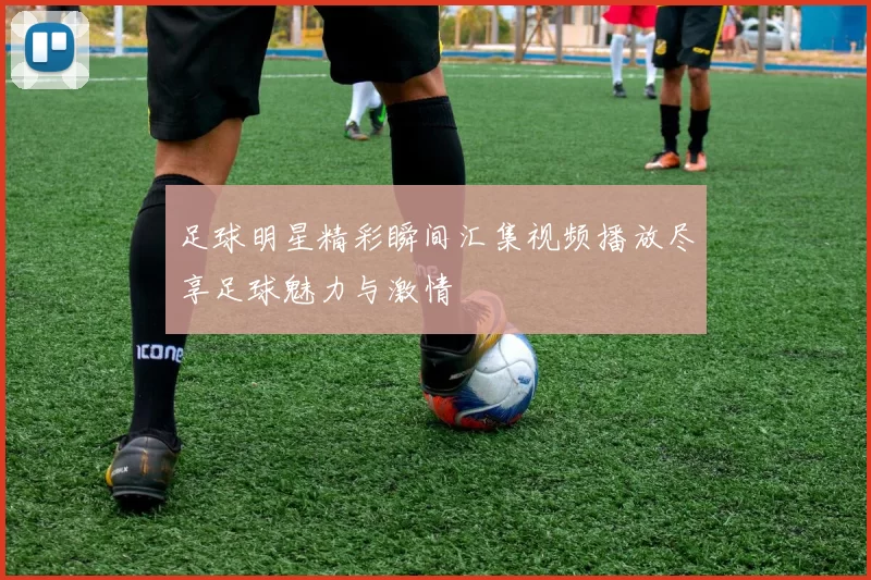 足球明星精彩瞬间汇集视频播放尽享足球魅力与激情