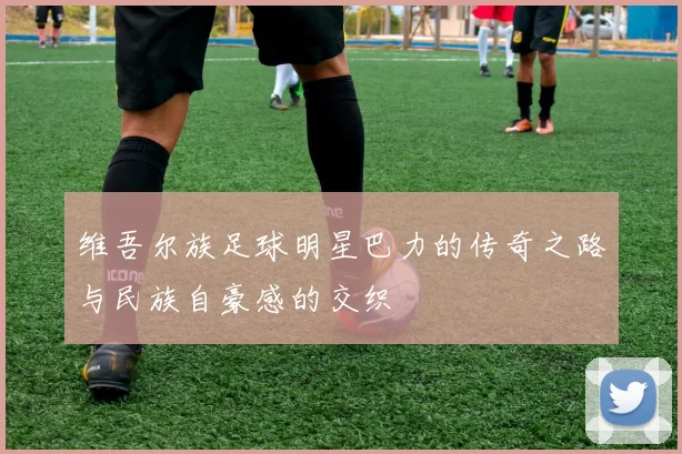 维吾尔族足球明星巴力的传奇之路与民族自豪感的交织