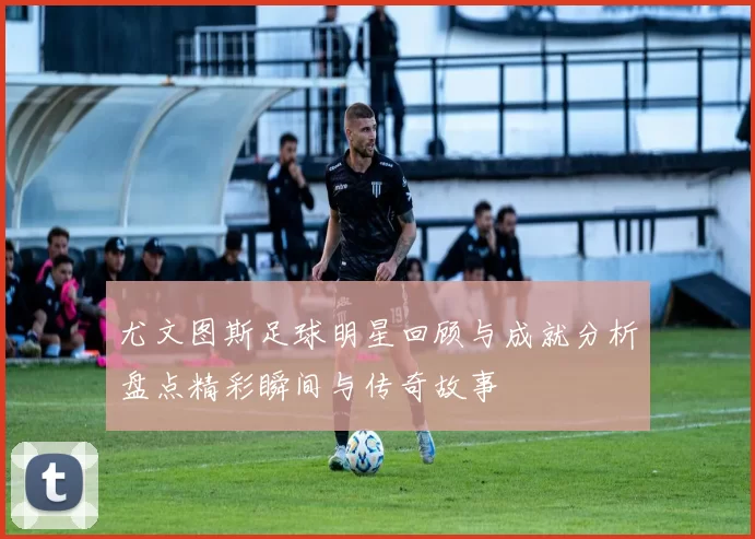 尤文图斯足球明星回顾与成就分析盘点精彩瞬间与传奇故事