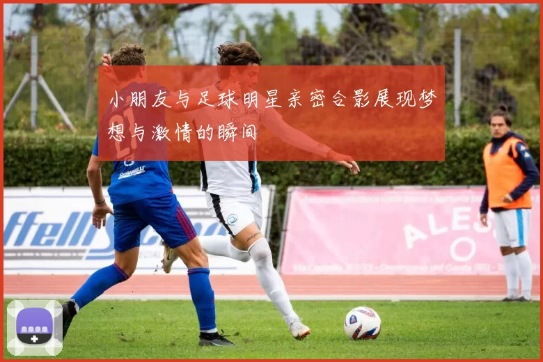 小朋友与足球明星亲密合影展现梦想与激情的瞬间