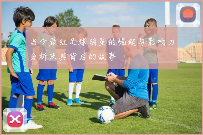 当今最红足球明星的崛起与影响力分析及其背后的故事