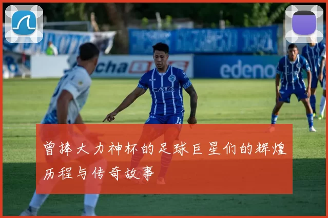 曾捧大力神杯的足球巨星们的辉煌历程与传奇故事