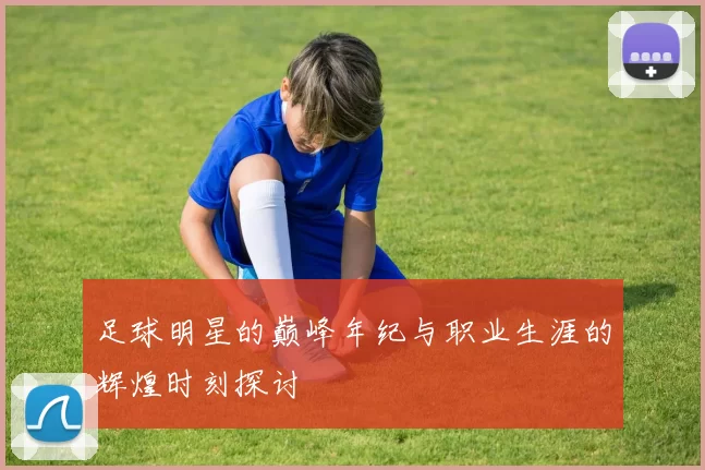 足球明星的巅峰年纪与职业生涯的辉煌时刻探讨