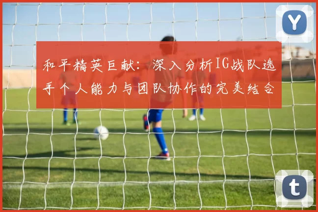 和平精英巨献：深入分析IG战队选手个人能力与团队协作的完美结合