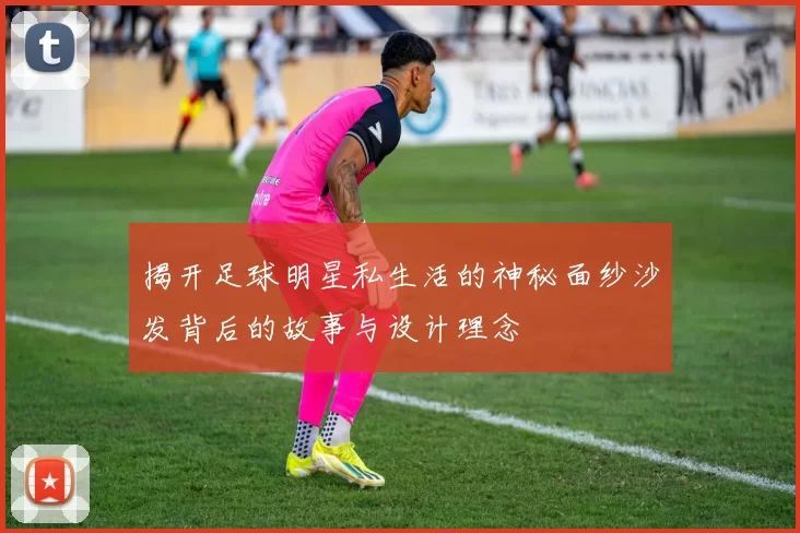 揭开足球明星私生活的神秘面纱沙发背后的故事与设计理念