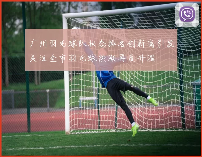 广州羽毛球队状态排名创新高引发关注全市羽毛球热潮再度升温