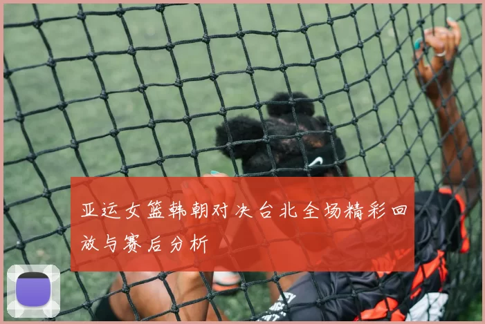 亚运女篮韩朝对决台北全场精彩回放与赛后分析
