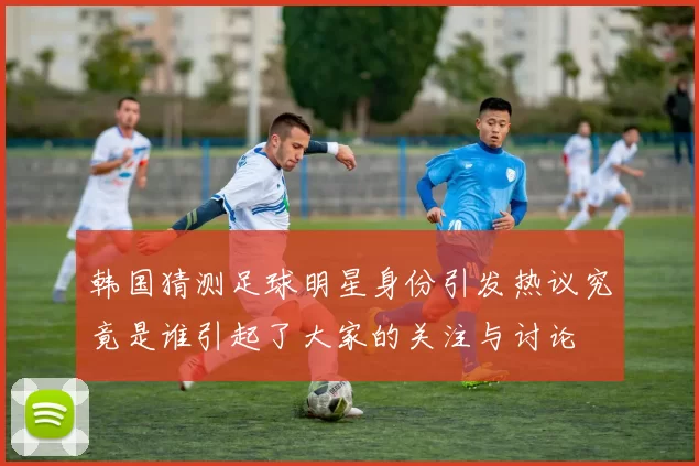 韩国猜测足球明星身份引发热议究竟是谁引起了大家的关注与讨论