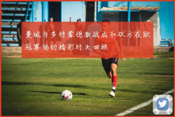 曼城与多特蒙德激战成和双方在欧冠赛场的精彩对决回顾