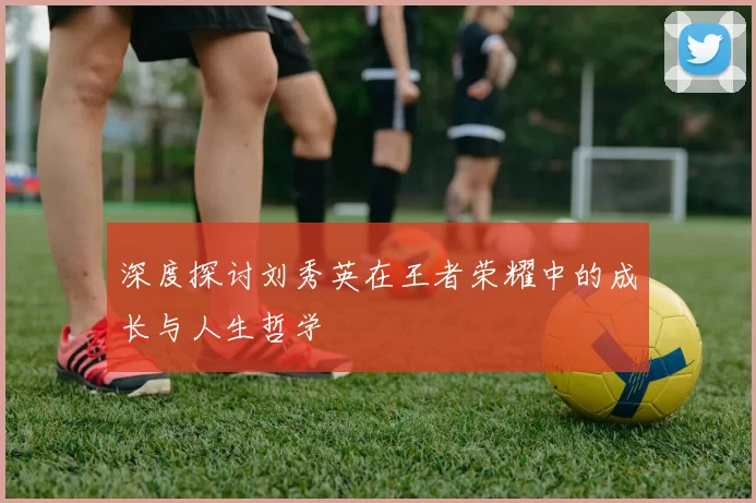 深度探讨刘秀英在王者荣耀中的成长与人生哲学