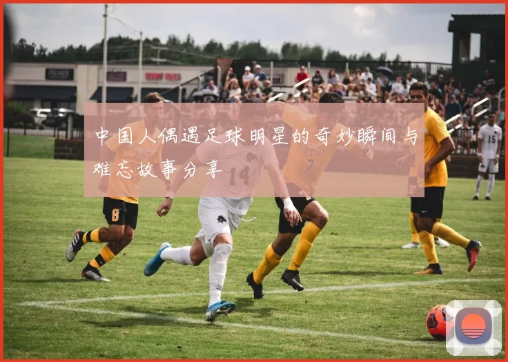 中国人偶遇足球明星的奇妙瞬间与难忘故事分享