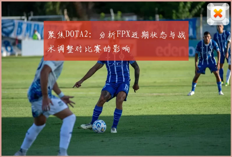 聚焦DOTA2：分析FPX近期状态与战术调整对比赛的影响