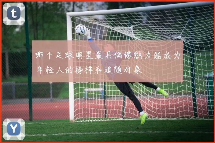 哪个足球明星最具偶像魅力能成为年轻人的榜样和追随对象