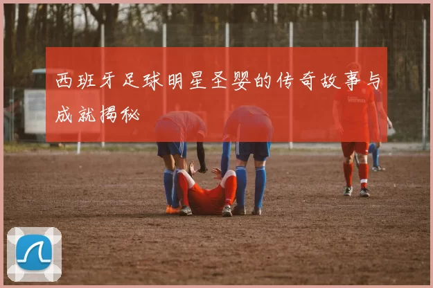 西班牙足球明星圣婴的传奇故事与成就揭秘