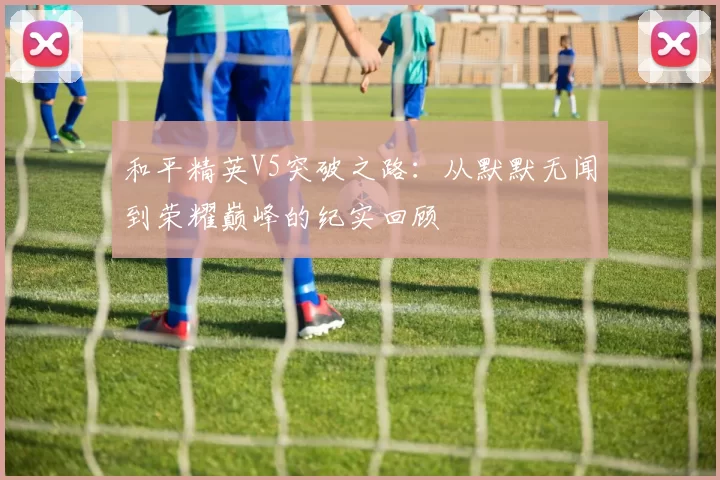 和平精英V5突破之路：从默默无闻到荣耀巅峰的纪实回顾