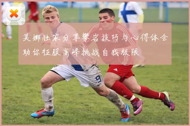 吴娜独家分享攀岩技巧与心得体会助你征服高峰挑战自我极限