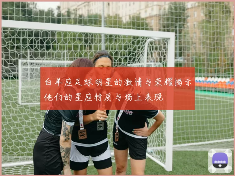 白羊座足球明星的激情与荣耀揭示他们的星座特质与场上表现