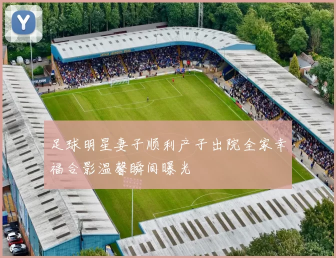 足球明星妻子顺利产子出院全家幸福合影温馨瞬间曝光