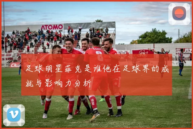 足球明星菲克是谁他在足球界的成就与影响力分析