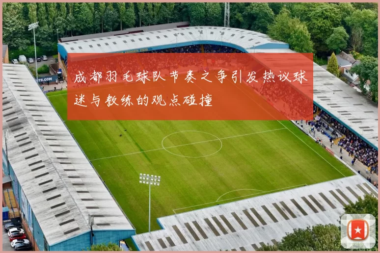 成都羽毛球队节奏之争引发热议球迷与教练的观点碰撞