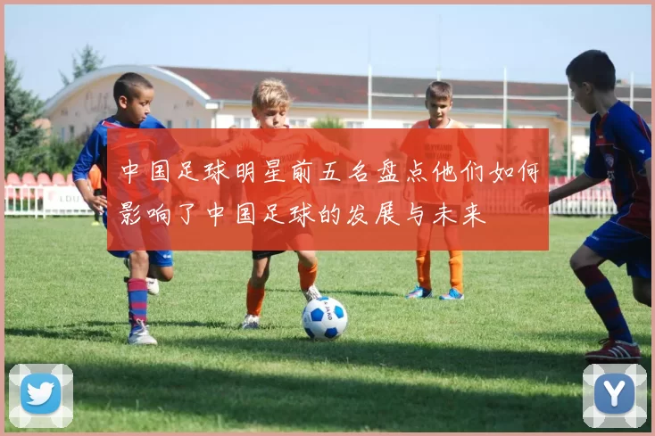 中国足球明星前五名盘点他们如何影响了中国足球的发展与未来