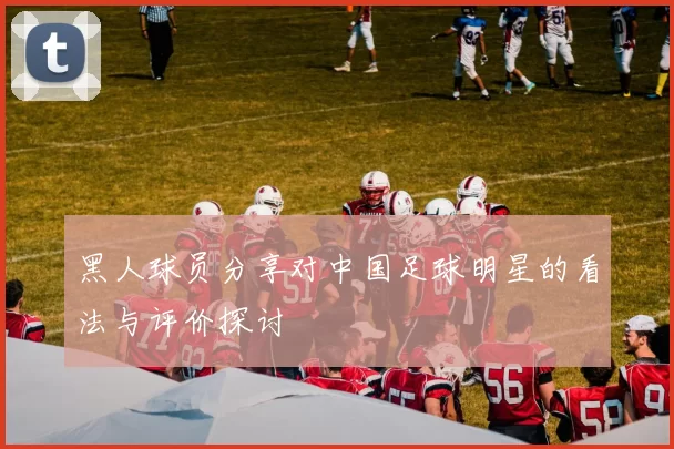黑人球员分享对中国足球明星的看法与评价探讨