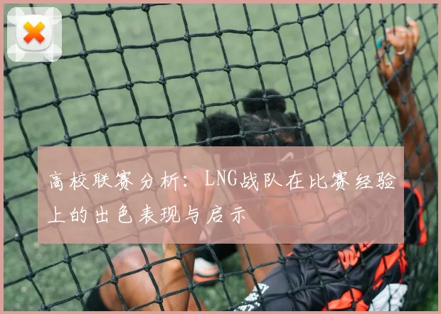 高校联赛分析：LNG战队在比赛经验上的出色表现与启示