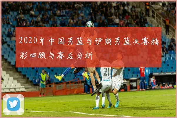 2020年中国男篮与伊朗男篮决赛精彩回顾与赛后分析