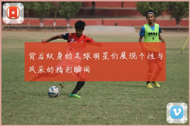 背后纹身的足球明星们展现个性与风采的精彩瞬间
