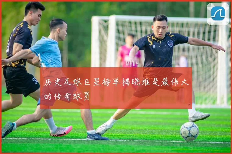 历史足球巨星榜单揭晓谁是最伟大的传奇球员