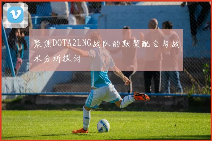 聚焦DOTA2LNG战队的默契配合与战术分析探讨