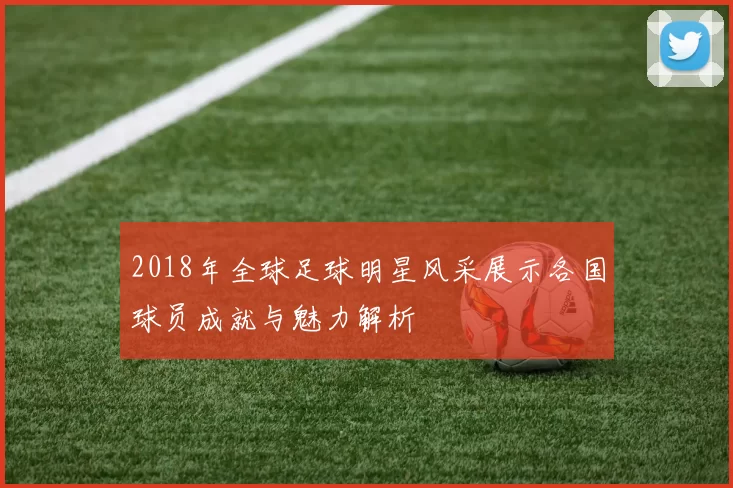 2018年全球足球明星风采展示各国球员成就与魅力解析