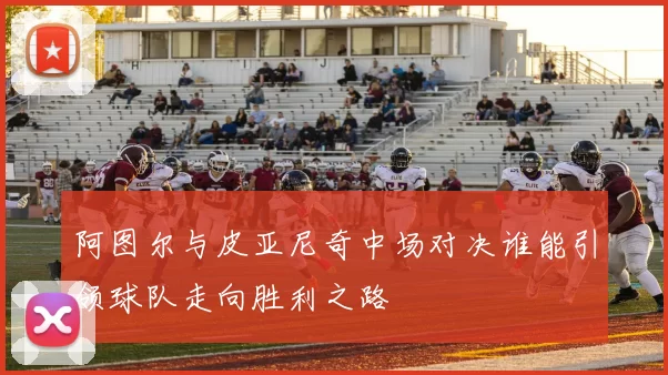 阿图尔与皮亚尼奇中场对决谁能引领球队走向胜利之路