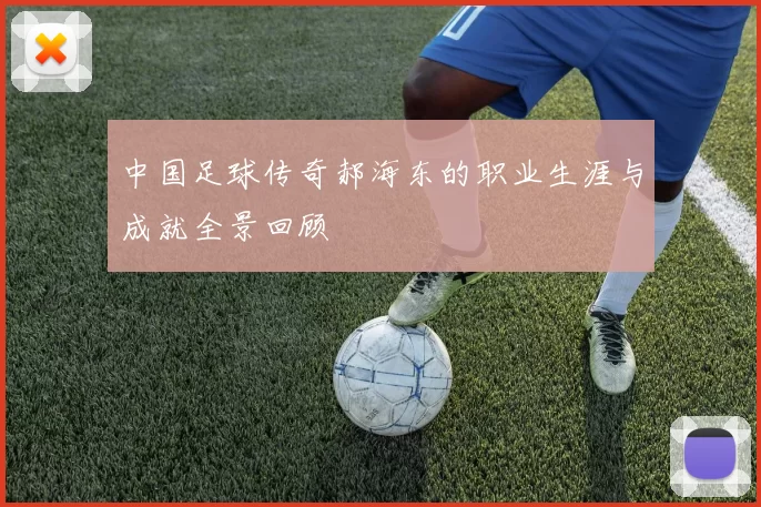 中国足球传奇郝海东的职业生涯与成就全景回顾