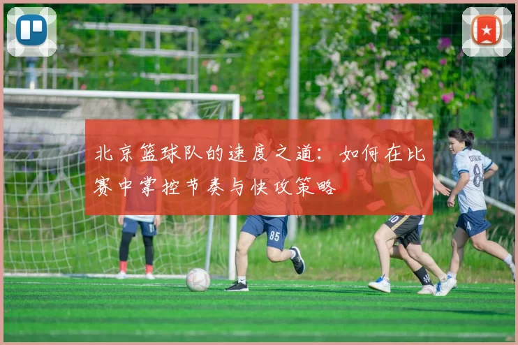 北京篮球队的速度之道：如何在比赛中掌控节奏与快攻策略