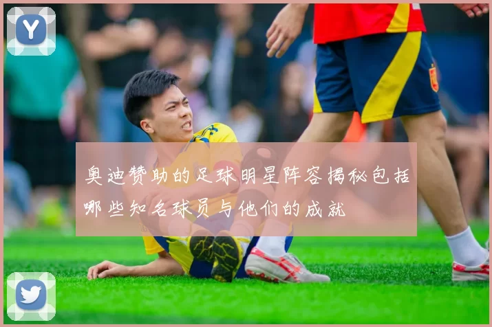奥迪赞助的足球明星阵容揭秘包括哪些知名球员与他们的成就