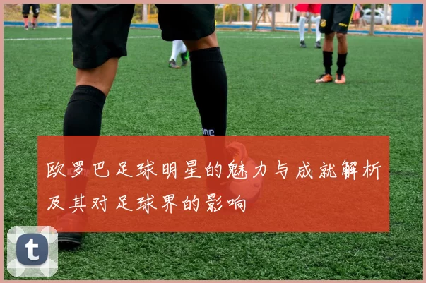 欧罗巴足球明星的魅力与成就解析及其对足球界的影响