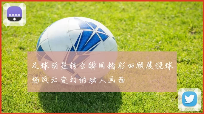 足球明星转会瞬间精彩回顾展现球场风云变幻的动人画面