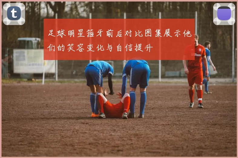足球明星箍牙前后对比图集展示他们的笑容变化与自信提升