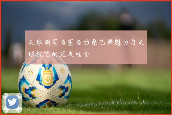 足球明星马塞洛的桑巴舞魅力与足球技艺的完美结合