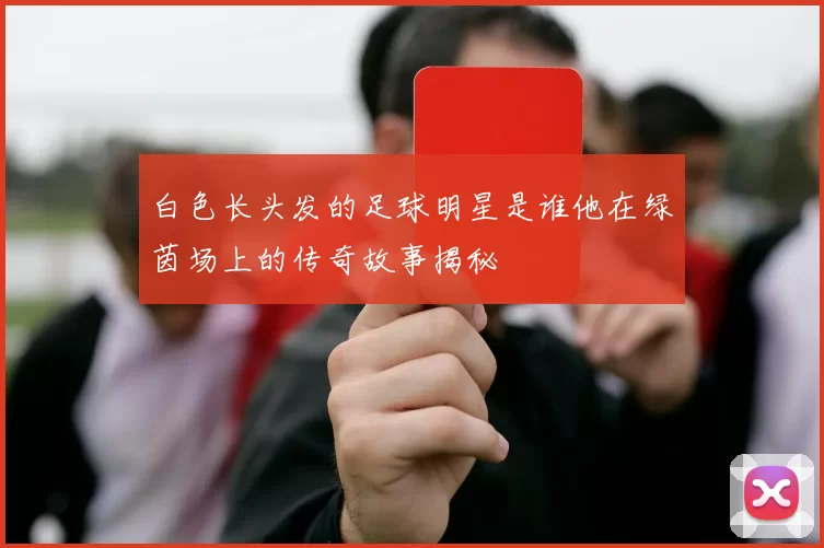 白色长头发的足球明星是谁他在绿茵场上的传奇故事揭秘