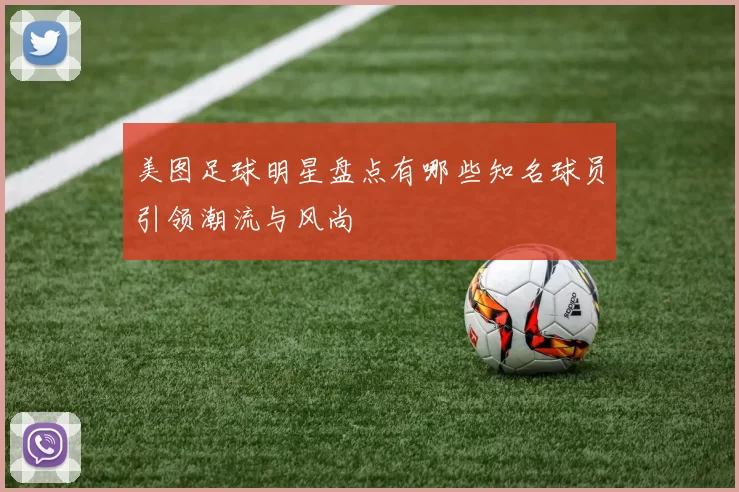 美图足球明星盘点有哪些知名球员引领潮流与风尚