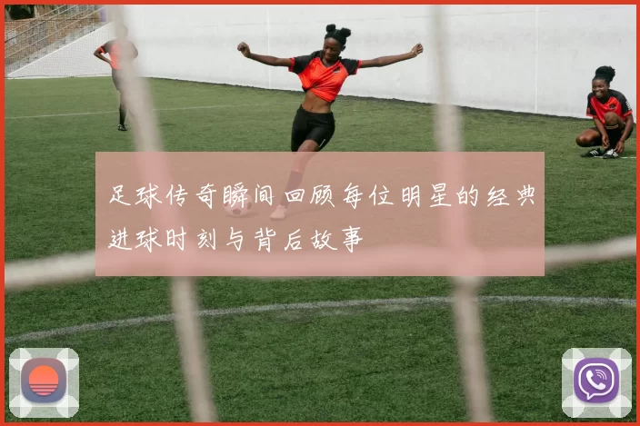 足球传奇瞬间回顾每位明星的经典进球时刻与背后故事