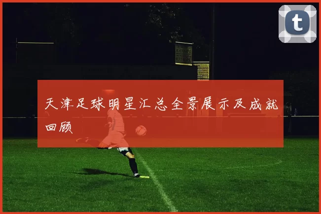 天津足球明星汇总全景展示及成就回顾