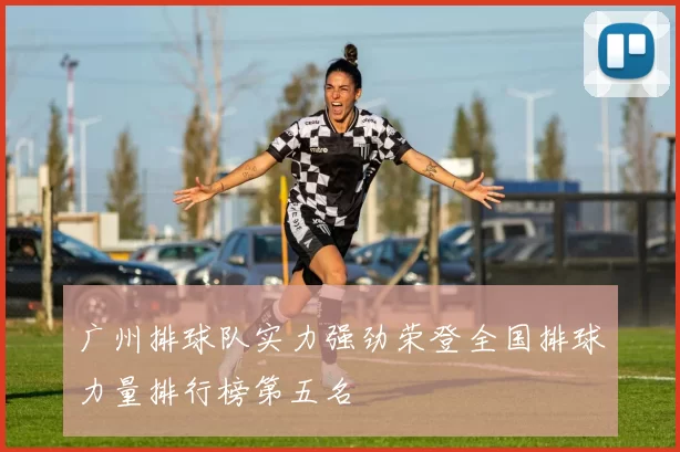 广州排球队实力强劲荣登全国排球力量排行榜第五名