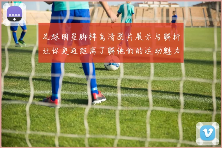 足球明星脚样高清图片展示与解析让你更近距离了解他们的运动魅力