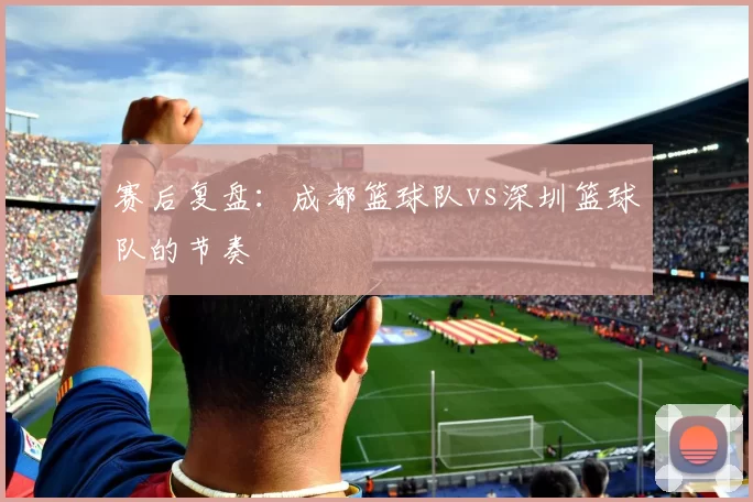 赛后复盘：成都篮球队vs深圳篮球队的节奏