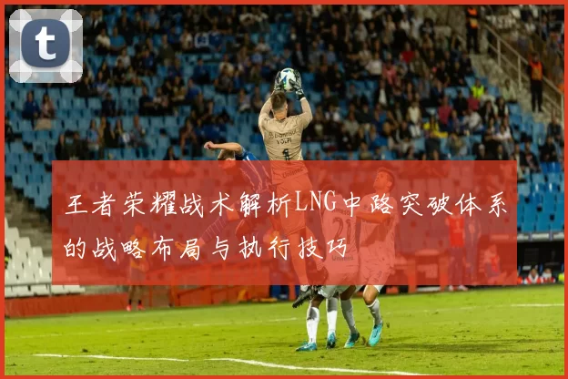 王者荣耀战术解析LNG中路突破体系的战略布局与执行技巧